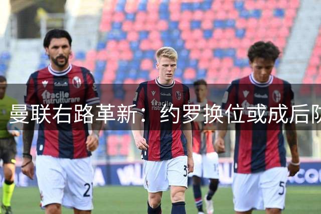 曼联右路革新：约罗换位或成后防破局关键